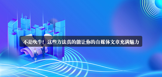 不是吹牛！這些方法真的能讓你的自媒體文章充滿魅力